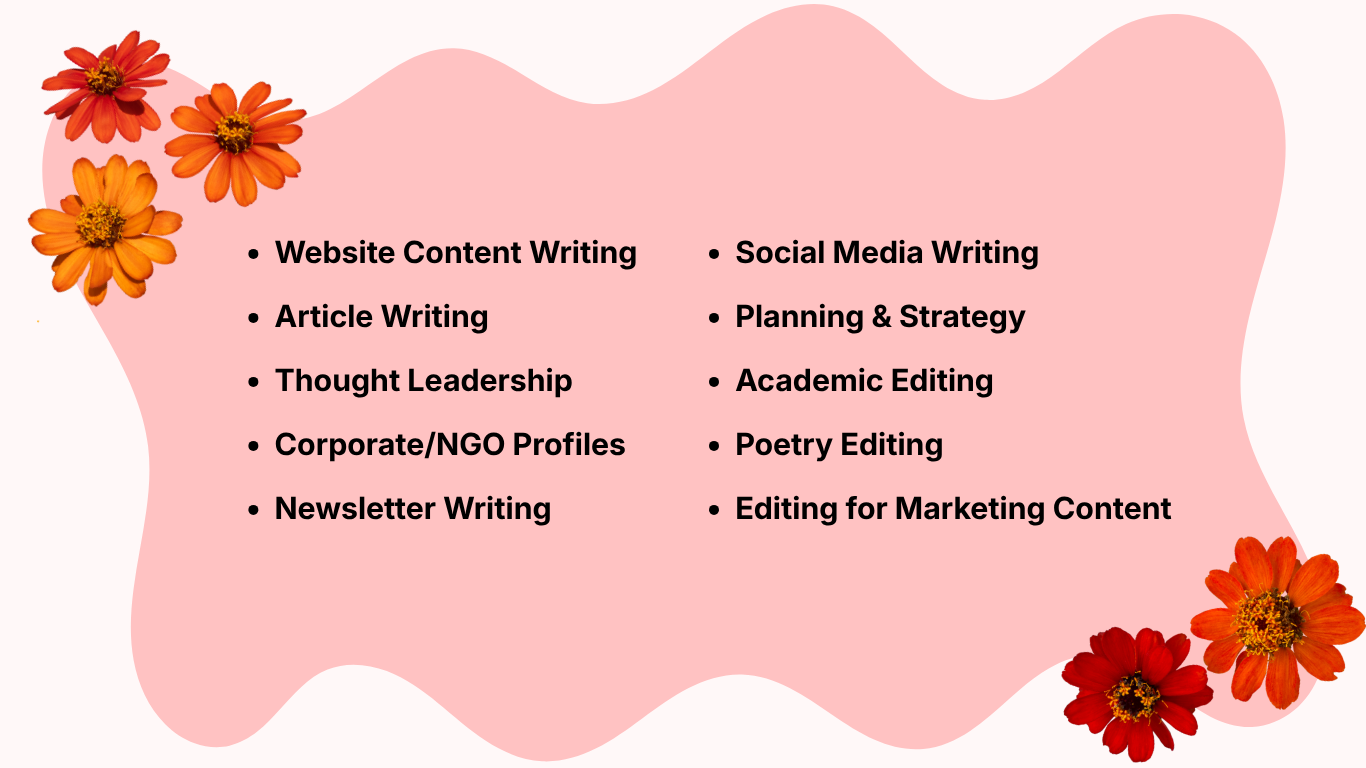 Ashley Linkletter writing and editing services list:

Website Content Writing
Article Writing
Thought Leadership
Corporate/NGO Profiles
Newsletter Writing
Social Media Writing
Planning & Strategy
Academic Editing
Poetry Editing 
Editing for Marketing Content

Written in bold black font on a pink background with a wiggly edge. In two corners, there are bold images of pressed flowers.

